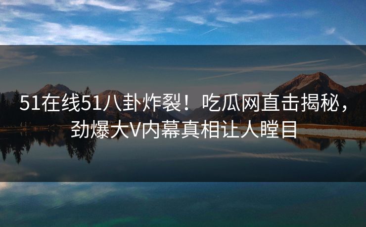 51在线51八卦炸裂！吃瓜网直击揭秘，劲爆大V内幕真相让人瞠目
