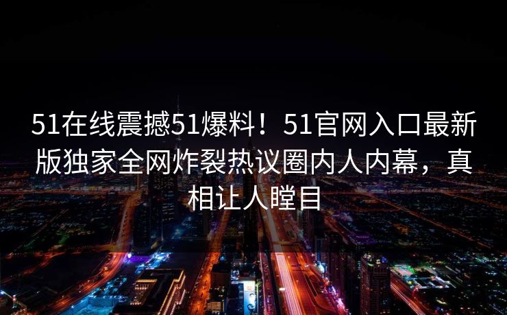 51在线震撼51爆料！51官网入口最新版独家全网炸裂热议圈内人内幕，真相让人瞠目