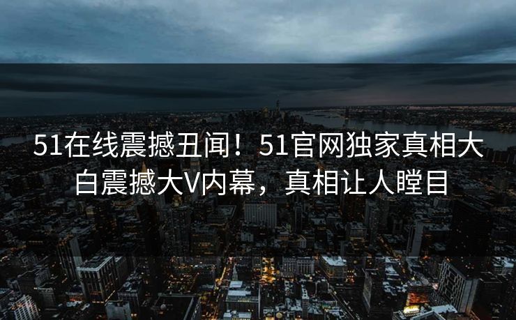 51在线震撼丑闻！51官网独家真相大白震撼大V内幕，真相让人瞠目  第1张