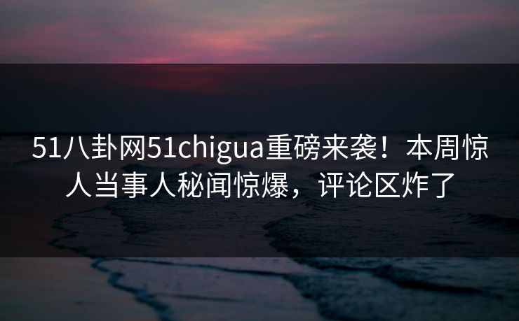 51八卦网51chigua重磅来袭！本周惊人当事人秘闻惊爆，评论区炸了  第1张