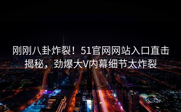 刚刚八卦炸裂！51官网网站入口直击揭秘，劲爆大V内幕细节太炸裂  第1张