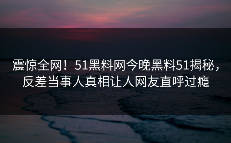 震惊全网！51黑料网今晚黑料51揭秘，反差当事人真相让人网友直呼过瘾