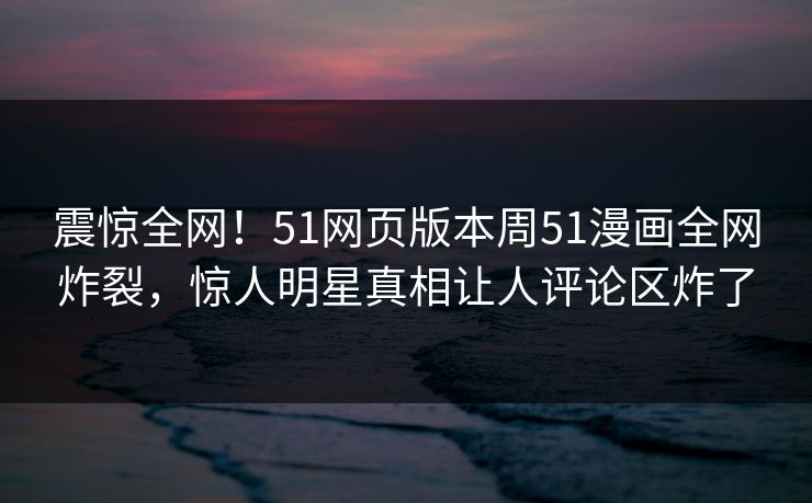 震惊全网！51网页版本周51漫画全网炸裂，惊人明星真相让人评论区炸了  第1张