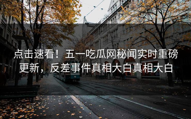 点击速看！五一吃瓜网秘闻实时重磅更新，反差事件真相大白真相大白
