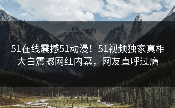 51在线震撼51动漫！51视频独家真相大白震撼网红内幕，网友直呼过瘾  第1张