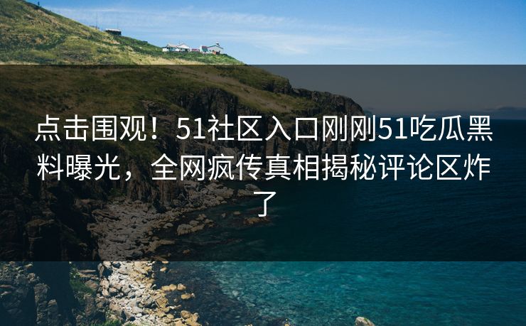 点击围观！51社区入口刚刚51吃瓜黑料曝光，全网疯传真相揭秘评论区炸了