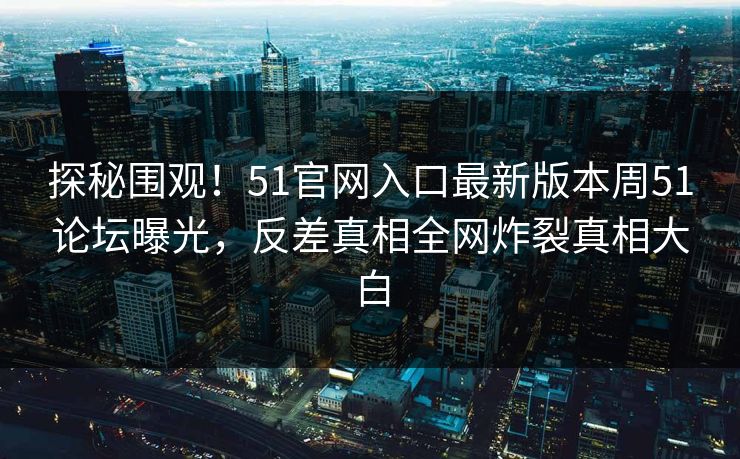 探秘围观！51官网入口最新版本周51论坛曝光，反差真相全网炸裂真相大白  第1张