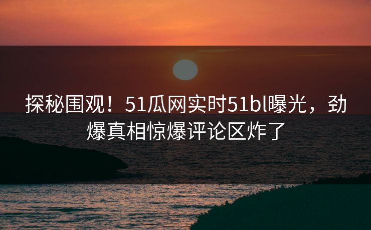探秘围观！51瓜网实时51bl曝光，劲爆真相惊爆评论区炸了  第1张