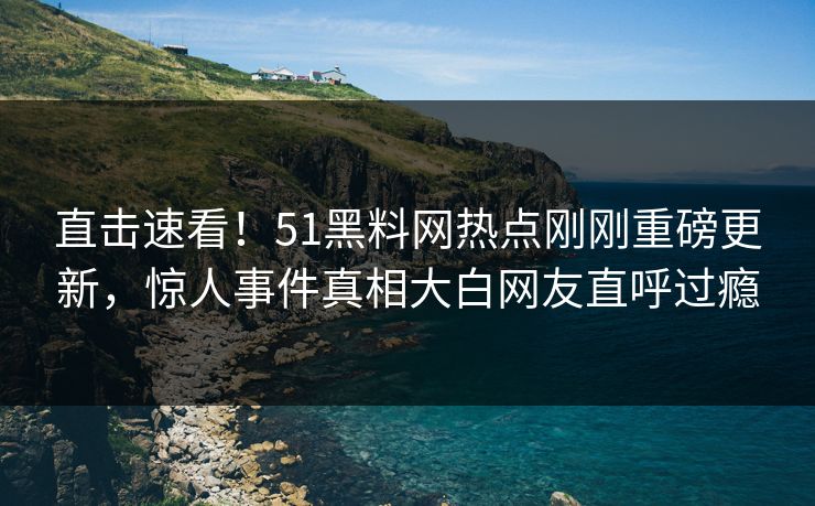直击速看！51黑料网热点刚刚重磅更新，惊人事件真相大白网友直呼过瘾  第1张