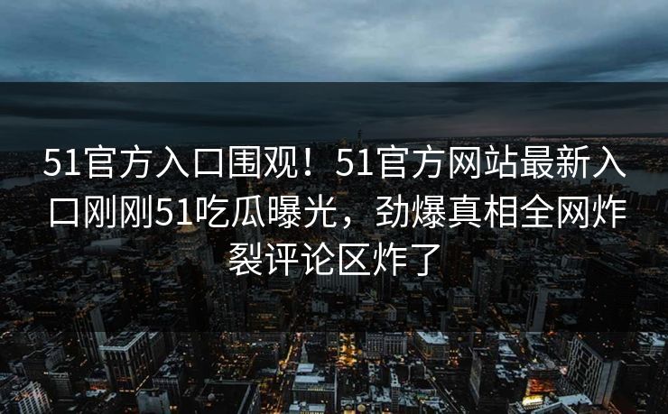51官方入口围观！51官方网站最新入口刚刚51吃瓜曝光，劲爆真相全网炸裂评论区炸了