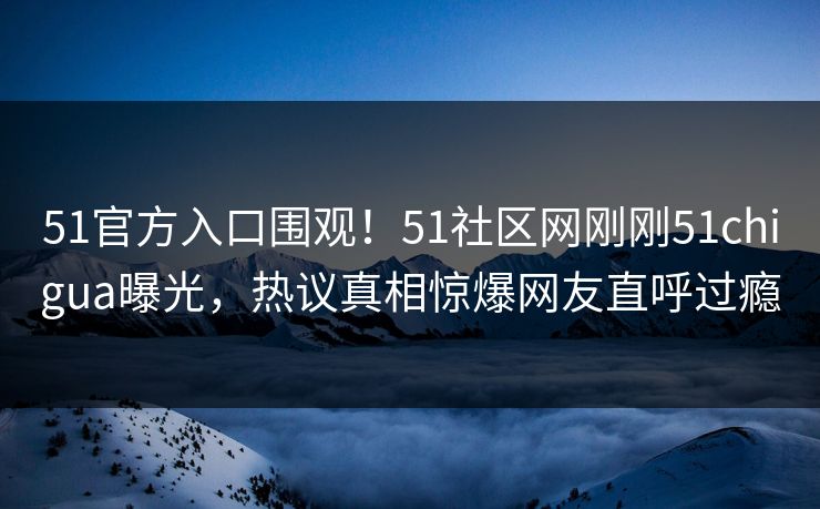 51官方入口围观！51社区网刚刚51chigua曝光，热议真相惊爆网友直呼过瘾  第1张
