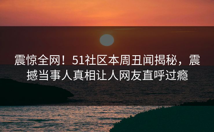震惊全网！51社区本周丑闻揭秘，震撼当事人真相让人网友直呼过瘾  第1张
