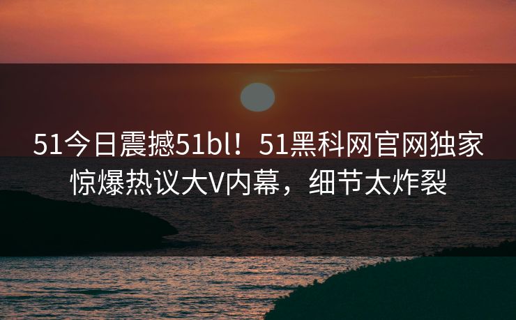 51今日震撼51bl！51黑科网官网独家惊爆热议大V内幕，细节太炸裂  第1张