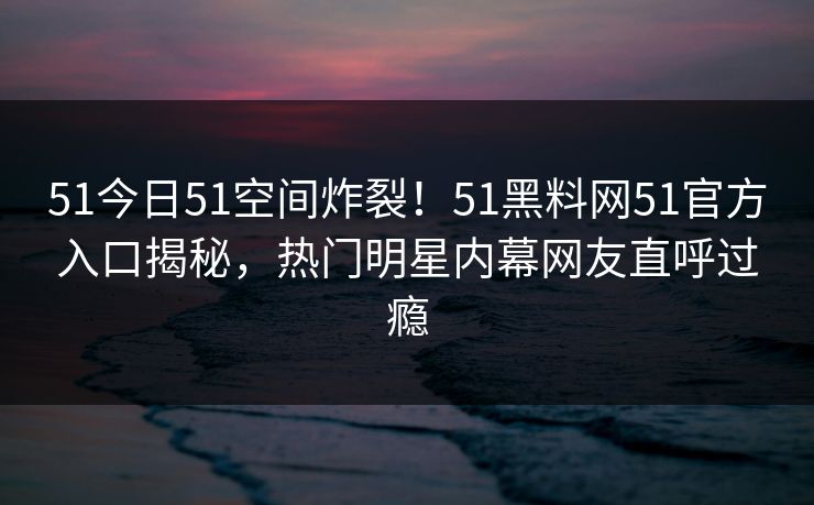 51今日51空间炸裂！51黑料网51官方入口揭秘，热门明星内幕网友直呼过瘾
