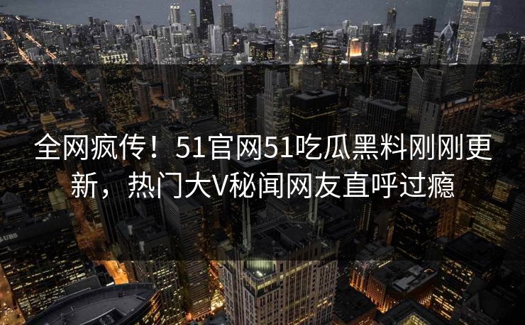 全网疯传！51官网51吃瓜黑料刚刚更新，热门大V秘闻网友直呼过瘾