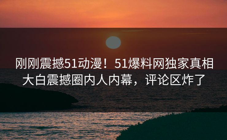 刚刚震撼51动漫！51爆料网独家真相大白震撼圈内人内幕，评论区炸了  第1张