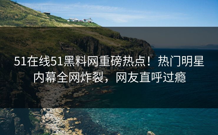 51在线51黑料网重磅热点！热门明星内幕全网炸裂，网友直呼过瘾  第1张