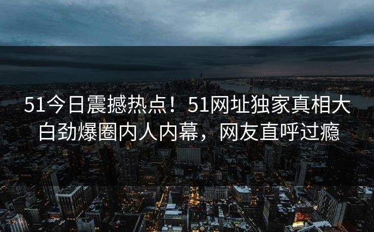 51今日震撼热点！51网址独家真相大白劲爆圈内人内幕，网友直呼过瘾  第1张