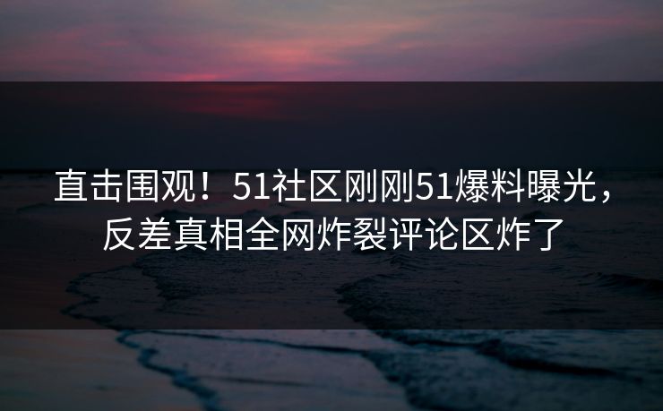 直击围观！51社区刚刚51爆料曝光，反差真相全网炸裂评论区炸了  第1张