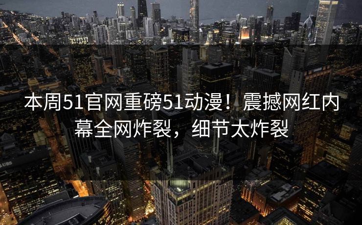 本周51官网重磅51动漫！震撼网红内幕全网炸裂，细节太炸裂  第1张
