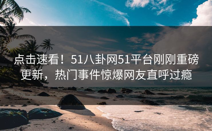 点击速看！51八卦网51平台刚刚重磅更新，热门事件惊爆网友直呼过瘾