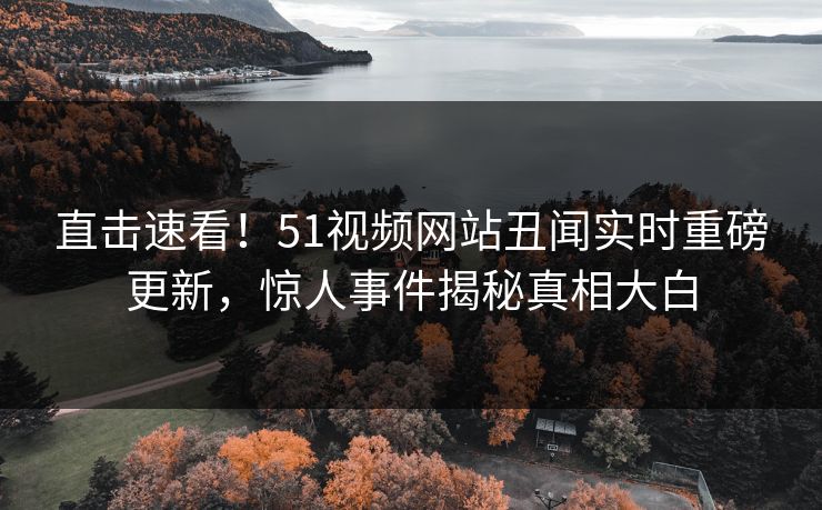 直击速看！51视频网站丑闻实时重磅更新，惊人事件揭秘真相大白  第1张
