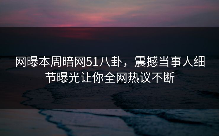网曝本周暗网51八卦，震撼当事人细节曝光让你全网热议不断  第1张