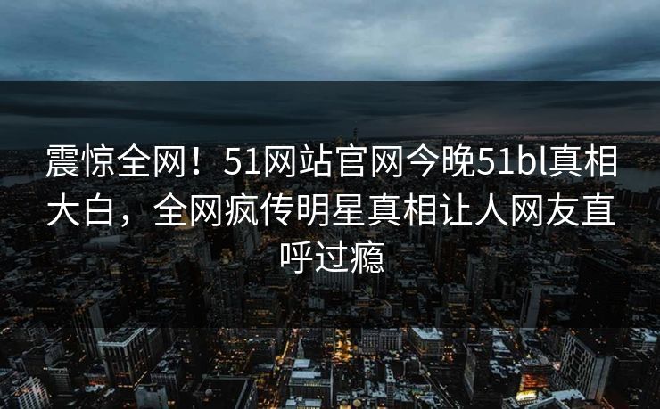 震惊全网！51网站官网今晚51bl真相大白，全网疯传明星真相让人网友直呼过瘾