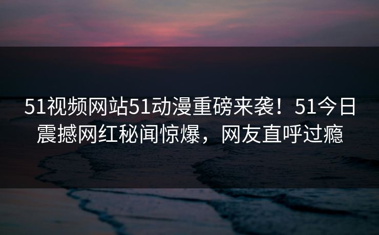 51视频网站51动漫重磅来袭！51今日震撼网红秘闻惊爆，网友直呼过瘾  第1张