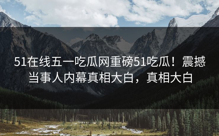 51在线五一吃瓜网重磅51吃瓜！震撼当事人内幕真相大白，真相大白  第1张