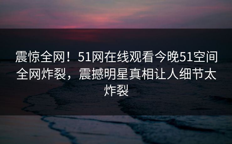 震惊全网！51网在线观看今晚51空间全网炸裂，震撼明星真相让人细节太炸裂  第1张