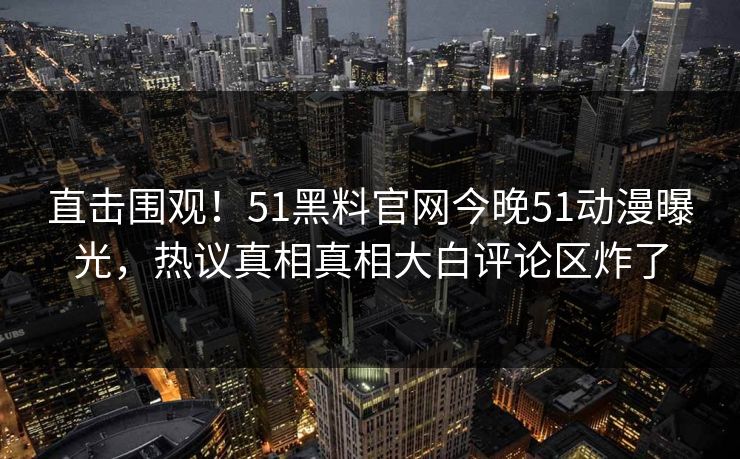 直击围观！51黑料官网今晚51动漫曝光，热议真相真相大白评论区炸了