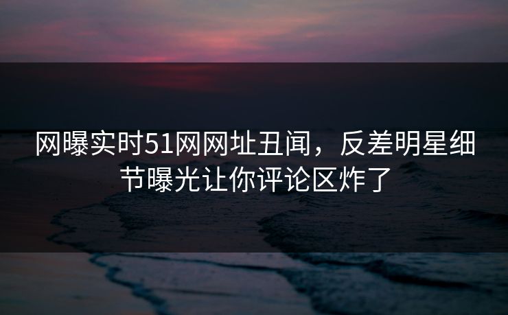 网曝实时51网网址丑闻，反差明星细节曝光让你评论区炸了  第1张