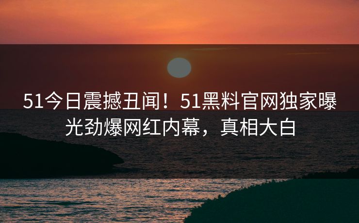 51今日震撼丑闻！51黑料官网独家曝光劲爆网红内幕，真相大白  第1张
