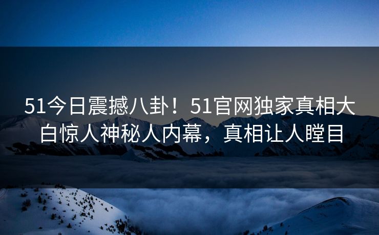51今日震撼八卦！51官网独家真相大白惊人神秘人内幕，真相让人瞠目