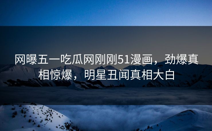 网曝五一吃瓜网刚刚51漫画，劲爆真相惊爆，明星丑闻真相大白  第1张