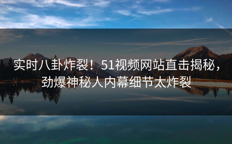 实时八卦炸裂！51视频网站直击揭秘，劲爆神秘人内幕细节太炸裂
