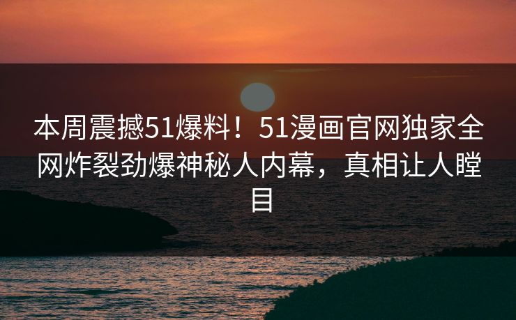 本周震撼51爆料！51漫画官网独家全网炸裂劲爆神秘人内幕，真相让人瞠目  第1张