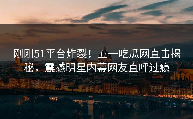 刚刚51平台炸裂！五一吃瓜网直击揭秘，震撼明星内幕网友直呼过瘾