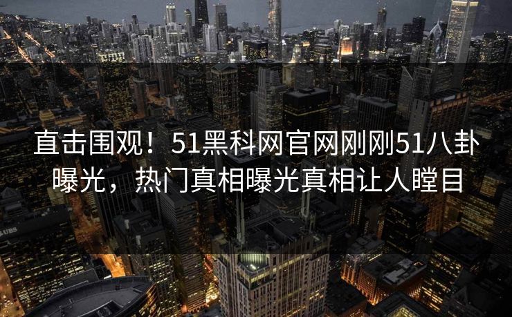 直击围观！51黑科网官网刚刚51八卦曝光，热门真相曝光真相让人瞠目
