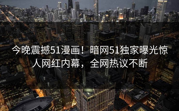 今晚震撼51漫画！暗网51独家曝光惊人网红内幕，全网热议不断