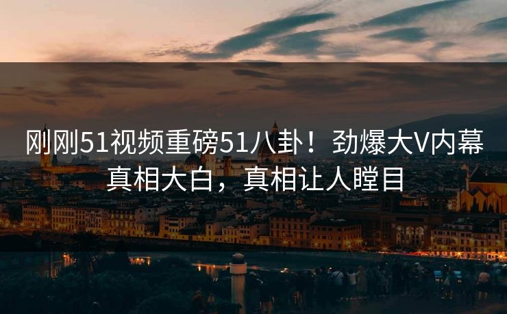 刚刚51视频重磅51八卦！劲爆大V内幕真相大白，真相让人瞠目