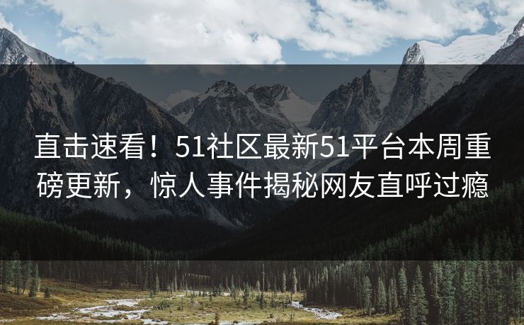 直击速看！51社区最新51平台本周重磅更新，惊人事件揭秘网友直呼过瘾