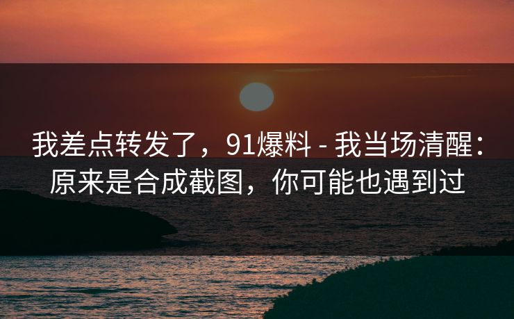 我差点转发了，91爆料 - 我当场清醒：原来是合成截图，你可能也遇到过