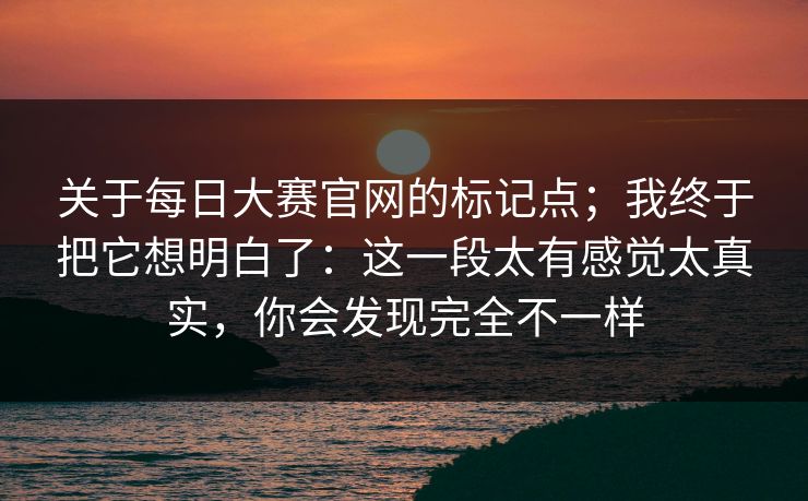 关于每日大赛官网的标记点;我终于把它想明白了:这一段太有感觉太真实,你会发现完全不一样 第1张 关于每日大赛官网的标记点;我终于把它想明白了:这一段太有感觉太真实,你会发现完全不一样 第1张