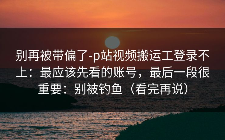 别再被带偏了-p站视频搬运工登录不上：最应该先看的账号，最后一段很重要：别被钓鱼（看完再说）