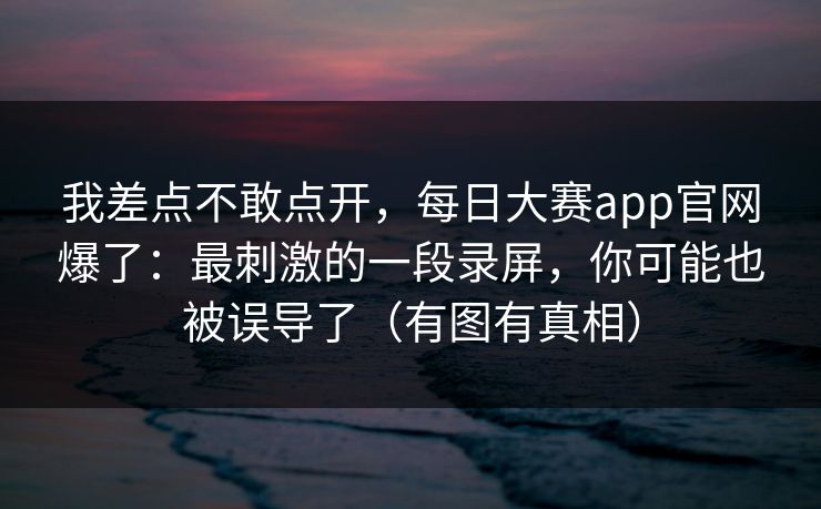 我差点不敢点开，每日大赛app官网爆了：最刺激的一段录屏，你可能也被误导了（有图有真相）