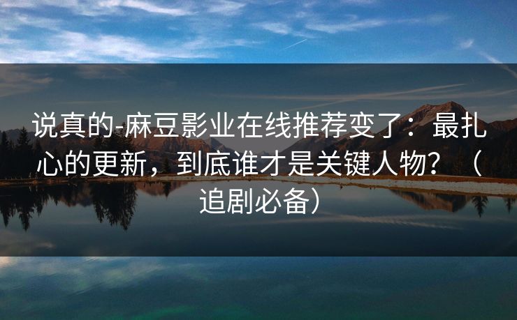说真的-麻豆影业在线推荐变了：最扎心的更新，到底谁才是关键人物？（追剧必备）
