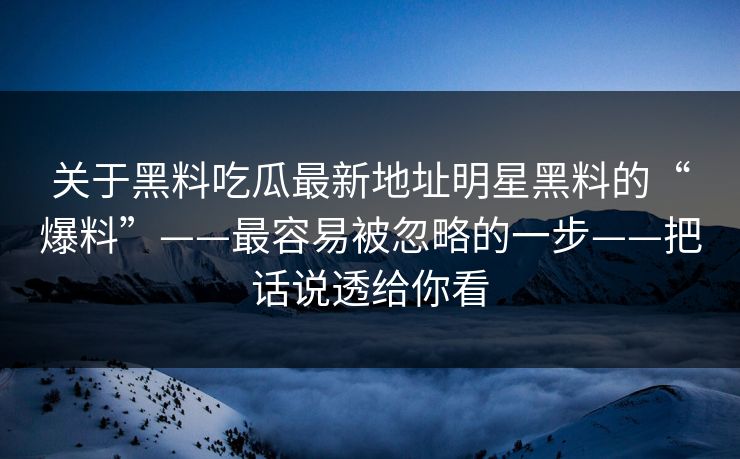 关于黑料吃瓜最新地址明星黑料的“爆料”——最容易被忽略的一步——把话说透给你看
