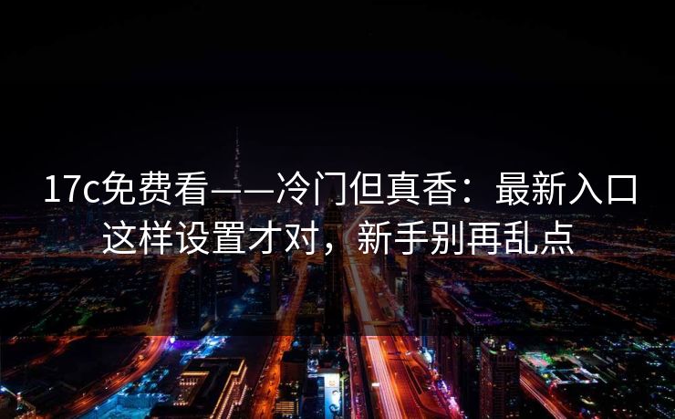 17c免费看——冷门但真香：最新入口这样设置才对，新手别再乱点